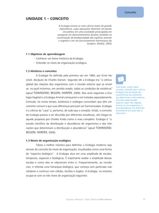 17Ecologia e Poluição – Curso Técnico em Meio Ambiente
Conceito
UNIDADE 1 – CONCEITO
A Ecologia tornou-se uma ciência maior de grande
importância, cujas aquisições deveriam ser postas
em prática em uma sociedade preocupada em
assegurar um desenvolvimento durável, fundado na
conservação da biodiversidade das espécies animais
e vegetais e em um funcionamento harmonioso da
biosfera. (DAJOZ, 2005).
1.1 Objetivos de aprendizagem
Conhecer um breve histórico da Ecologia;--
Entender os níveis de organização ecológica.--
1.2 Histórico e conceitos
A Ecologia foi definida pela primeira vez em 1866, por Ernst Ha-
eckel, discípulo de Charles Darwin. Segundo ele a Ecologia era “a ciência
global das relações dos organismos com o mundo exterior que os envol-
ve, no qual incluímos, em sentido amplo, todas as condições de existência”
(apud TOWNSEND; BEGON; HARPER, 2006). Nos anos seguintes a Eco-
logia Vegetal e a Ecologia Animal começaram a ser tratadas separadamente.
Contudo, há muito tempo, botânicos e zoólogos concordam que têm um
caminho comum e que suas diferenças precisam ser harmonizadas. Ecologia
é a ciência da “casa” e, portanto, de tudo que a compõe. Então, o conceito
de Ecologia passou a ser discutido por diferentes estudiosos, até chegar-se
àquele proposto por Charles Krebs como o mais completo: Ecologia é “o
estudo científico da distribuição e abundância de organismos e das inte-
rações que determinam a distribuição e abundância” (apud TOWNSEND;
BEGON; HARPER, 2006).
1.3 Níveis de organização ecológica
Talvez a melhor maneira para delimitar a Ecologia moderna seja
através do conceito de níveis de organização, visualizados como uma forma
de “espectro biológico”. A Ecologia atua em uma amplitude de escalas:
temporais, espaciais e biológicas. É importante avaliar a amplitude dessas
escalas e como elas se relacionam entre si. Frequentemente, ao mundo
vivo, é referida uma hierarquia biológica, que começa com partículas sub-
celulares e continua com células, tecidos e órgãos. A Ecologia, no entanto,
ocupa-se com os três níveis de organização seguintes:
Você pode, a partir deste
conceito, entender que a ciência
Ecologia trata do estudo das
características dos ambientes
que determinam onde podemos
encontrar determinadas
espécies, sejam elas vegetais,
animais ou microrganismos, e
suas abundâncias nos diferentes
ecossistemas aos quais elas se
relacionam.
 