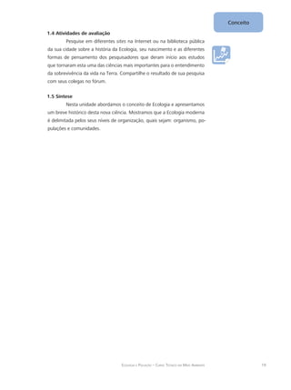 19Ecologia e Poluição – Curso Técnico em Meio Ambiente
Conceito
1.4 Atividades de avaliação
Pesquise em diferentes sites na Internet ou na biblioteca pública
da sua cidade sobre a história da Ecologia, seu nascimento e as diferentes
formas de pensamento dos pesquisadores que deram início aos estudos
que tornaram esta uma das ciências mais importantes para o entendimento
da sobrevivência da vida na Terra. Compartilhe o resultado de sua pesquisa
com seus colegas no fórum.
1.5 Síntese
Nesta unidade abordamos o conceito de Ecologia e apresentamos
um breve histórico desta nova ciência. Mostramos que a Ecologia moderna
é delimitada pelos seus níveis de organização, quais sejam: organismo, po-
pulações e comunidades.
 