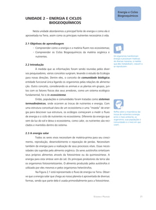 Ecologia e Poluição
Energia e Ciclos
Biogeoquímicos
21
UNIDADE 2 – ENERGIA E CICLOS 				
		 BIOGEOQUÍMICOS
Nesta unidade abordaremos a principal fonte de energia e como ela é
aproveitada na Terra, assim como os principais nutrientes necessários à vida.
2.1 Objetivos de aprendizagem
Compreender como a energia e a matéria fluem nos ecossistemas;--
Compreender os Ciclos Biogeoquímicos da matéria orgânica e--
nutrientes.
2.2 Introdução
À medida que as informações foram sendo reunidas pelos diver-
sos pesquisadores, vários conceitos surgiram, levando o estudo da Ecologia
para novas direções. Dentre eles, o conceito de comunidade biológica,
entidade funcional única ligando os organismos pelas relações de alimenta-
ção. Outro conceito, considerando os animais e as plantas em grupos, jun-
tos com os fatores físicos dos seus arredores, como um sistema ecológico
fundamental, foi o de ecossistema.
Então, populações e comunidades foram tratadas como sistemas
termodinâmicos, onde ocorrem as trocas de nutrientes e energia. Com
uma estrutura conceitual clara de um ecossistema e uma “moeda” de ener-
gia para descrever sua estrutura, os ecólogos começaram a medir o fluxo
de energia e o ciclo de nutrientes no ecossistema. Diferente da energia que
vem da luz do sol e deixa o ecossistema, como calor, os nutrientes são reci-
clados e mantidos dentro do sistema.
2.3 A energia solar
Todos os seres vivos necessitam de matéria-prima para seu cresci-
mento, reprodução, desenvolvimento e reparação de perdas. Necessitam
também de energia para a realização de seus processos vitais. Essas neces-
sidades são supridas pelo alimento orgânico. Os seres autótrofos sintetizam
seus próprios alimentos através da fotossíntese ou da quimiossíntese. A
energia para esta síntese vem do sol. Os principais produtores da terra são
os organismos fotossintetizantes. O alimento produzido pelos autótrofos é
utilizado por eles mesmos e pelos organismos heterótrofos.
Na Figura 2.1 está representado o fluxo de energia na Terra. Obser-
ve que a energia solar que chega ao nosso planeta é aproveitada de diversas
formas, sendo que parte dela é usada primordialmente para a fotossíntese.
Os organismos transformam
energia e processam matériais
de diversas maneiras, à medida
que eles metabolizam, crescem e
se reproduzem.
Reflita sobre a importância das
trocas de nutrientes e energia
entre o meio ambiente, os
organismos, suas populações e
comunidades e o meio em que
vivem.
 