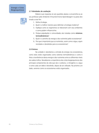26 Catarina da Silva Pedrozo
Energia e Ciclos
Biogeoquímicos
2.7 Atividades de avaliação
Elabore suas respostas às seis questões abaixo e encaminhe-as ao
seu professor pelo Ambiente Virtual de Ensino-Aprendizagem na pasta des-
tinada a este fim:
Defina Ecologia.1.	
Qual é a melhor maneira para delimitar a Ecologia moderna?2.	
Explique como os organismos se relacionam com seus ambientes3.	
e como podem influenciá-los.
Porque populações e comunidades são tratadas como4.	 sistemas
termodinâmicos?
Qual é o caminho da energia e dos nutrientes pelos ecossistemas?5.	
Por que é importante que os nutrientes, assim como a água, sejam6.	
reciclados e devolvidos para os ecossistemas?
2.8 Síntese
Na unidade 2 abordamos a entrada da energia nos ecossistemas,
como estes estão organizados como sistemas termodinâmicos e como é
feita a transferência desta energia e dos nutrientes entre os diferentes níveis
da cadeia trófica. Ressaltamos a importância dos ciclos biogeoquímicos dos
principais componentes da vida que são o carbono, o nitrogênio e a água
e como cada um deles é devolvido, depois de ser utilizado. Na próxima uni-
dade, veremos como os ecossistemas estão organizados.
 