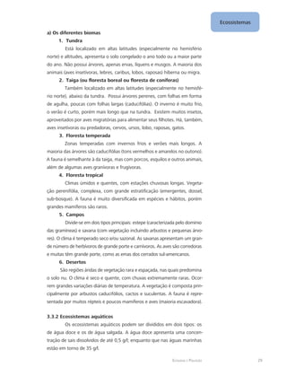 Ecologia e Poluição
Ecossistemas
29
a) Os diferentes biomas
1.	 Tundra
Está localizado em altas latitudes (especialmente no hemisfério
norte) e altitudes, apresenta o solo congelado o ano todo ou a maior parte
do ano. Não possui árvores, apenas ervas, líquens e musgos. A maioria dos
animais (aves insetívoras, lebres, caribus, lobos, raposas) hiberna ou migra.
2.	 Taiga (ou floresta boreal ou floresta de coníferas)
Também localizado em altas latitudes (especialmente no hemisfé-
rio norte), abaixo da tundra. Possui árvores perenes, com folhas em forma
de agulha, poucas com folhas largas (caducifólias). O inverno é muito frio,
o verão é curto, porém mais longo que na tundra. Existem muitos insetos,
aproveitados por aves migratórias para alimentar seus filhotes. Há, também,
aves insetívoras ou predadoras, cervos, ursos, lobo, raposas, gatos.
3.	 Floresta temperada
Zonas temperadas com invernos frios e verões mais longos. A
maioria das árvores são caducifólias (tons vermelhos e amarelos no outono).
A fauna é semelhante à da taiga, mas com porcos, esquilos e outros animais,
além de algumas aves granívoras e frugívoras.
4.	 Floresta tropical
Climas úmidos e quentes, com estações chuvosas longas. Vegeta-
ção perenifólia, complexa, com grande estratificação (emergentes, dossel,
sub-bosque). A fauna é muito diversificada em espécies e hábitos, porém
grandes mamíferos são raros.
5.	 Campos
Divide-se em dois tipos principais: estepe (caracterizada pelo domínio
das gramíneas) e savana (com vegetação incluindo arbustos e pequenas árvo-
res). O clima é temperado seco e/ou sazonal. As savanas apresentam um gran-
de número de herbívoros de grande porte e carnívoros. As aves são corredoras
e muitas têm grande porte, como as emas dos cerrados sul-americanos.
6.	 Desertos
São regiões áridas de vegetação rara e espaçada, nas quais predomina
o solo nu. O clima é seco e quente, com chuvas extremamente raras. Ocor-
rem grandes variações diárias de temperatura. A vegetação é composta prin-
cipalmente por arbustos caducifólios, cactos e suculentas. A fauna é repre-
sentada por muitos répteis e poucos mamíferos e aves (maioria escavadora).
3.3.2 Ecossistemas aquáticos
Os ecossistemas aquáticos podem ser divididos em dois tipos: os
de água doce e os de água salgada. A água doce apresenta uma concen-
tração de sais dissolvidos de até 0,5 g/l; enquanto que nas águas marinhas
estão em torno de 35 g/l.
 