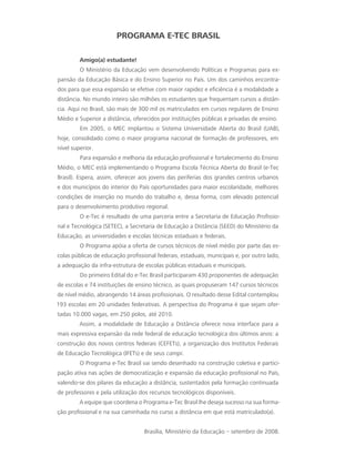 PROGRAMA E-TEC BRASIL
Amigo(a) estudante!
O Ministério da Educação vem desenvolvendo Políticas e Programas para ex-
pansão da Educação Básica e do Ensino Superior no País. Um dos caminhos encontra-
dos para que essa expansão se efetive com maior rapidez e eficiência é a modalidade a
distância. No mundo inteiro são milhões os estudantes que frequentam cursos a distân-
cia. Aqui no Brasil, são mais de 300 mil os matriculados em cursos regulares de Ensino
Médio e Superior a distância, oferecidos por instituições públicas e privadas de ensino.
Em 2005, o MEC implantou o Sistema Universidade Aberta do Brasil (UAB),
hoje, consolidado como o maior programa nacional de formação de professores, em
nível superior.
Para expansão e melhoria da educação profissional e fortalecimento do Ensino
Médio, o MEC está implementando o Programa Escola Técnica Aberta do Brasil (e-Tec
Brasil). Espera, assim, oferecer aos jovens das periferias dos grandes centros urbanos
e dos municípios do interior do País oportunidades para maior escolaridade, melhores
condições de inserção no mundo do trabalho e, dessa forma, com elevado potencial
para o desenvolvimento produtivo regional.
O e-Tec é resultado de uma parceria entre a Secretaria de Educação Profissio-
nal e Tecnológica (SETEC), a Secretaria de Educação a Distância (SEED) do Ministério da
Educação, as universidades e escolas técnicas estaduais e federais.
O Programa apóia a oferta de cursos técnicos de nível médio por parte das es-
colas públicas de educação profissional federais, estaduais, municipais e, por outro lado,
a adequação da infra-estrutura de escolas públicas estaduais e municipais.
Do primeiro Edital do e-Tec Brasil participaram 430 proponentes de adequação
de escolas e 74 instituições de ensino técnico, as quais propuseram 147 cursos técnicos
de nível médio, abrangendo 14 áreas profissionais. O resultado desse Edital contemplou
193 escolas em 20 unidades federativas. A perspectiva do Programa é que sejam ofer-
tadas 10.000 vagas, em 250 polos, até 2010.
Assim, a modalidade de Educação a Distância oferece nova interface para a
mais expressiva expansão da rede federal de educação tecnológica dos últimos anos: a
construção dos novos centros federais (CEFETs), a organização dos Institutos Federais
de Educação Tecnológica (IFETs) e de seus campi.
O Programa e-Tec Brasil vai sendo desenhado na construção coletiva e partici-
pação ativa nas ações de democratização e expansão da educação profissional no País,
valendo-se dos pilares da educação a distância, sustentados pela formação continuada
de professores e pela utilização dos recursos tecnológicos disponíveis.
A equipe que coordena o Programa e-Tec Brasil lhe deseja sucesso na sua forma-
ção profissional e na sua caminhada no curso a distância em que está matriculado(a).
Brasília, Ministério da Educação – setembro de 2008.
 
