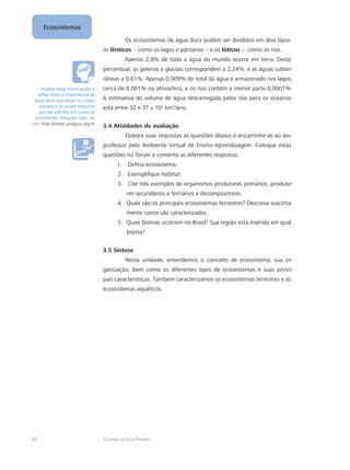 30 Catarina da Silva Pedrozo
Ecossistemas
Os ecossistemas de água doce podem ser divididos em dois tipos:
os lênticos – como os lagos e pântanos – e os lóticos – como os rios.
Apenas 2,8% de toda a água do mundo ocorre em terra. Deste
percentual, as geleiras e glaciais correspondem a 2,24%, e as águas subter-
râneas a 0,61%. Apenas 0,009% do total da água é armazenado nos lagos,
cerca de 0,001% na atmosfera, e os rios contêm a menor parte 0,0001%.
A estimativa do volume de água descarregada pelos rios para os oceanos
está entre 32 e 37 x 103
km3
/ano.
3.4 Atividades de avaliação
Elabore suas respostas às questões abaixo e encaminhe-as ao seu
professor pelo Ambiente Virtual de Ensino-Aprendizagem. Coloque estas
questões no fórum e comente as diferentes respostas.
Defina ecossistema.1.	
Exemplifique2.	 habitat.
Cite três exemplos de organismos produtores primários, produto-3.	
res secundários e terciários e decompositores.
Quais são os principais ecossistemas terrestres? Descreva suscinta-4.	
mente como são caracterizados.
Quais biomas ocorrem no Brasil? Sua região está inserida em qual5.	
bioma?
3.5 Síntese
Nesta unidade, entendemos o conceito de ecossistema, sua or-
ganização, bem como os diferentes tipos de ecossistemas e suas princi-
pais características. Também caracterizamos os ecossistemas terrestres e os
ecossistemas aquáticos.
Analise estas informações e
reflita sobre a importância da
água doce que existe no nosso
planeta e os atuais impactos
por ela sofridos em todos os
continentes. Pesquise mais no
site: http://www.uniagua.org.br
 