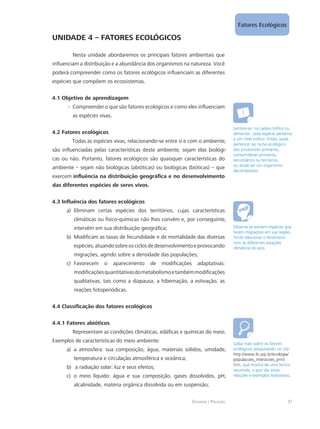 Fatores Ecológicos
31Ecologia e Poluição
UNIDADE 4 – FATORES ECOLÓGICOS
Nesta unidade abordaremos os principais fatores ambientais que
influenciam a distribuição e a abundância dos organismos na natureza. Você
poderá compreender como os fatores ecológicos influenciam as diferentes
espécies que compõem os ecossistemas.
4.1 Objetivo de aprendizagem
Compreender o que são fatores ecológicos e como eles influenciam--
as espécies vivas.
4.2 Fatores ecológicos
Todas as espécies vivas, relacionando-se entre si e com o ambiente,
são influenciadas pelas características deste ambiente, sejam elas biológi-
cas ou não. Portanto, fatores ecológicos são quaisquer características do
ambiente – sejam não biológicas (abióticas) ou biológicas (bióticas) – que
exercem influência na distribuição geográfica e no desenvolvimento
das diferentes espécies de seres vivos.
4.3 Influência dos fatores ecológicos
Eliminam certas espécies dos territórios, cujas característicasa)	
climáticas ou físico-químicas não lhes convêm e, por conseguinte,
intervêm em sua distribuição geográfica;
Modificam as taxas de fecundidade e de mortalidade das diversasb)	
espécies,atuandosobreosciclosdedesenvolvimentoeprovocando
migrações, agindo sobre a densidade das populações;
Favorecem o aparecimento de modificações adaptativas:c)	
modificaçõesquantitativasdometabolismoetambémmodificações
qualitativas, tais como a diapausa, a hibernação, a estivação, as
reações fotoperiódicas.
4.4 Classificação dos fatores ecológicos
4.4.1 Fatores abióticos
Representam as condições climáticas, edáficas e químicas do meio.
Exemplos de características do meio ambiente:
a atmosfera: sua composição, água, materiais sólidos, umidade,a)	
temperatura e circulação atmosférica e oceânica;
a radiação solar: luz e seus efeitos;b)	
o meio líquido: água e sua composição, gases dissolvidos, pH,c)	
alcalinidade, matéria orgânica dissolvida ou em suspensão;
Lembre-se: na cadeia trófica ou
alimentar, cada espécie pertence
a um nível trófico. Então, pode
pertencer ao nicho ecológico
dos produtores primários,
consumidores primários,
secundários ou terciários,
ou ainda ser um organismo
decompositor.
Observe se existem espécies que
fazem migrações em sua região.
Tente relacionar o fenômeno
com as diferentes estações
climáticas do ano.
Saiba mais sobre os fatores
ecológicos pesquisando no site:
http://www.ib.usp.br/ecologia/
populacoes_interacoes_print.
htm, que mostra de uma forma
resumida, o que são estas
relações e exemplos ilustrativos.
 