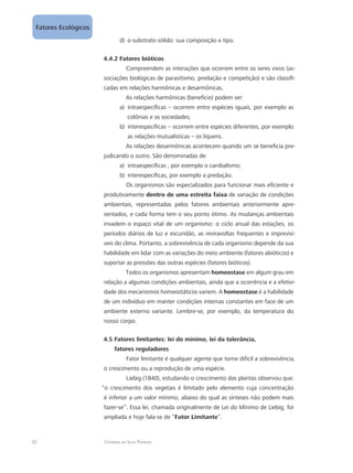 32 Catarina da Silva Pedrozo
Fatores Ecológicos
o substrato sólido: sua composição e tipo.d)	
4.4.2 Fatores bióticos
Compreendem as interações que ocorrem entre os seres vivos (as-
sociações biológicas de parasitismo, predação e competição) e são classifi-
cadas em relações harmônicas e desarmônicas.
As relações harmônicas (benefício) podem ser:
intraespecíficas – ocorrem entre espécies iguais, por exemplo asa)	
colônias e as sociedades;
interespecíficas – ocorrem entre espécies diferentes, por exemplob)	
as relações mutualísticas – os liquens.
As relações desarmônicas acontecem quando um se beneficia pre-
judicando o outro. São denominadas de:
intraespecíficas , por exemplo o canibalismo;a)	
interespecíficas, por exemplo a predação.b)	
Os organismos são especializados para funcionar mais eficiente e
produtivamente dentro de uma estreita faixa de variação de condições
ambientais, representadas pelos fatores ambientais anteriormente apre-
sentados, e cada forma tem o seu ponto ótimo. As mudanças ambientais
invadem o espaço vital de um organismo: o ciclo anual das estações, os
períodos diários de luz e escuridão, as reviravoltas frequentes e imprevisí-
veis do clima. Portanto, a sobrevivência de cada organismo depende da sua
habilidade em lidar com as variações do meio ambiente (fatores abióticos) e
suportar as pressões das outras espécies (fatores bióticos).
Todos os organismos apresentam homeostase em algum grau em
relação a algumas condições ambientais, ainda que a ocorrência e a efetivi-
dade dos mecanismos homeostáticos variem. A homeostase é a habilidade
de um indivíduo em manter condições internas constantes em face de um
ambiente externo variante. Lembre-se, por exemplo, da temperatura do
nosso corpo.
4.5 Fatores limitantes: lei do mínimo, lei da tolerância,
fatores reguladores
Fator limitante é qualquer agente que torne difícil a sobrevivência,
o crescimento ou a reprodução de uma espécie.
Liebig (1840), estudando o crescimento das plantas observou que:
“o crescimento dos vegetais é limitado pelo elemento cuja concentração
é inferior a um valor mínimo, abaixo do qual as sínteses não podem mais
fazer-se”. Essa lei, chamada originalmente de Lei do Mínimo de Liebig, foi
ampliada e hoje fala-se de “Fator Limitante”.
 