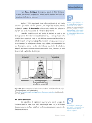 Ecologia e Poluição
Fatores Ecológicos
33
Um Fator Ecológico desempenha papel de fator limitante
quando está ausente ou reduzido, abaixo de um mínimo crítico ou se
excede o nível máximo tolerável.
Shelford (1911), estudando o período reprodutivo de um inseto
observou que: “Cada ser vivo apresenta, em função dos diversos fatores
ecológicos, Limites de Tolerância, entre os quais situa-se seu ótimo eco-
lógico”. Esta foi chamada de Lei da Tolerância de Shelford.
Para cada fator ecológico, seja biótico ou abiótico, as espécies po-
dem apresentar diferentes limites de tolerância. Esta é a principal razão pela
qual podemos encontrar espécies em alguns ecossistemas e outras não. A
tolerância pode ser representada graficamente em uma curva chamada cur-
va de tolerância de determinada espécie, cujos valores centrais representam
seu desempenho pleno, e os das extremidades, seus limites de tolerância.
A Figura 4.1 mostra os limites mínimos e máximos como tolerância de uma
determinada espécie (Lei do Mínimo).
.
Figura 4.1 – Limites mínimos e máximos como tolerância de uma determinada espé-
cie à intensidade de um fator ecológico
Fonte: http://www.ib.usp.br/ecologia/fatores_limitantes_print.htm (modificado de
Cox et al., 1976).
4.6 Valência ecológica
É a capacidade da espécie em suportar uma grande variação de
fatores ecológicos. Pode variar numa mesma espécie em função do estágio
do desenvolvimento. Para cada fator ecológico, as espécies respondem de
diferentes maneiras.
Observe a figura referente à Lei
da Tolerância (Lei de Shelford)
apresentada no site: http://
www.ib.usp.br/ecologia/fatores_
limitantes_print.htm, e verifique
a representação gráfica de uma
curva de tolerância e os limites
de tolerância a um determinado
fator ecológico.
Quanto maior a tolerância de
uma espécie a diferentes fatores
ambientais, maior será sua
valência ecológica.
 