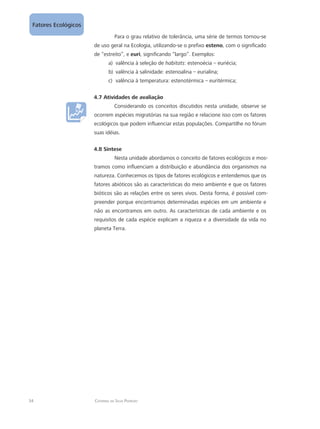 34 Catarina da Silva Pedrozo
Fatores Ecológicos
Para o grau relativo de tolerância, uma série de termos tornou-se
de uso geral na Ecologia, utilizando-se o prefixo esteno, com o significado
de “estreito”, e euri, significando “largo”. Exemplos:
valência à seleção dea)	 habitats: estenoécia – euriécia;
valência à salinidade: estenoalina – eurialina;b)	
valência à temperatura: estenotérmica – euritérmica;c)	
4.7 Atividades de avaliação
Considerando os conceitos discutidos nesta unidade, observe se
ocorrem espécies migratórias na sua região e relacione isso com os fatores
ecológicos que podem influenciar estas populações. Compartilhe no fórum
suas idéias.
4.8 Síntese
Nesta unidade abordamos o conceito de fatores ecológicos e mos-
tramos como influenciam a distribuição e abundância dos organismos na
natureza. Conhecemos os tipos de fatores ecológicos e entendemos que os
fatores abióticos são as características do meio ambiente e que os fatores
bióticos são as relações entre os seres vivos. Desta forma, é possível com-
preender porque encontramos determinadas espécies em um ambiente e
não as encontramos em outro. As características de cada ambiente e os
requisitos de cada espécie explicam a riqueza e a diversidade da vida no
planeta Terra.
 