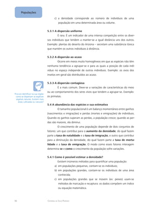 36 Catarina da Silva Pedrozo
Populações
c)	 a densidade corresponde ao número de indivíduos de uma
população em uma determinada área ou volume.
5.3.1 A dispersão uniforme
É rara. É um indicador de uma intensa competição entre os diver-
sos indivíduos que tendem a manter-se a igual distância uns dos outros.
Exemplo: plantas do deserto do Arizona – secretam uma substância tóxica
que mantém os outros indivíduos à distância.
5.3.2 A dispersão ao acaso
Ocorre em meios muito homogêneos em que as espécies não têm
nenhuma tendência a agrupar-se e para as quais a posição de cada indi-
víduo no espaço independe de outros indivíduos. Exemplo: os ovos dos
insetos em geral são distribuídos ao acaso.
5.3.3 A dispersão contagiosa
É a mais comum. Deve-se a variações de características do meio
ou ao comportamento dos seres vivos que tendem a agrupar-se. Exemplo:
os primatas.
5.4 A abundância das espécies e sua estimativa
O tamanho populacional é um balanço momentâneo entre ganhos
(nascimentos e imigrações) e perdas (mortes e emigrações) de indivíduos.
Quando os ganhos superam as perdas, a população cresce; quando as per-
das são maiores, ela diminui.
O crescimento de uma população depende de dois conjuntos de
fatores: um que contribui para o aumento da densidade, do qual fazem
parte a taxa de natalidade e a taxa de imigração, e outro que contribui
para a diminuição da densidade, do qual fazem parte a taxa de morta-
lidade e a taxa de emigração. O modo como esses fatores interagem
determina se e como o crescimento da população sofre variações.
5.4.1 Como é possível estimar a densidade?
Existem inúmeros métodos para quantificar uma população:
em populações pequenas, contam-se os indivíduos;a)	
em populações grandes, contam-se os indivíduos de uma áreab)	
conhecida;
em populações grandes que se movem (ex: peixes) usam-sec)	
métodos de marcação e recaptura: os dados compõem um índice
ou equação matemática.
Procure identificar na sua região
como se dispersam as espécies
vegetais naturais. Existem mais
áreas cultivadas ou naturais?
 