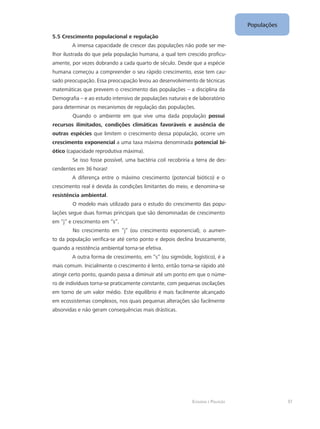 Ecologia e Poluição
Populações
37
5.5 Crescimento populacional e regulação
A imensa capacidade de crescer das populações não pode ser me-
lhor ilustrada do que pela população humana, a qual tem crescido proficu-
amente, por vezes dobrando a cada quarto de século. Desde que a espécie
humana começou a compreender o seu rápido crescimento, esse tem cau-
sado preocupação. Essa preocupação levou ao desenvolvimento de técnicas
matemáticas que preveem o crescimento das populações – a disciplina da
Demografia – e ao estudo intensivo de populações naturais e de laboratório
para determinar os mecanismos de regulação das populações.
Quando o ambiente em que vive uma dada população possui
recursos ilimitados, condições climáticas favoráveis e ausência de
outras espécies que limitem o crescimento dessa população, ocorre um
crescimento exponencial a uma taxa máxima denominada potencial bi-
ótico (capacidade reprodutiva máxima).
Se isso fosse possível, uma bactéria coli recobriria a terra de des-
cendentes em 36 horas!
A diferença entre o máximo crescimento (potencial biótico) e o
crescimento real é devida às condições limitantes do meio, e denomina-se
resistência ambiental.
O modelo mais utilizado para o estudo do crescimento das popu-
lações segue duas formas principais que são denominadas de crescimento
em “j” e crescimento em “s”.
No crescimento em “j” (ou crescimento exponencial), o aumen-
to da população verifica-se até certo ponto e depois declina bruscamente,
quando a resistência ambiental torna-se efetiva.
A outra forma de crescimento, em “s” (ou sigmóide, logístico), é a
mais comum. Inicialmente o crescimento é lento, então torna-se rápido até
atingir certo ponto, quando passa a diminuir até um ponto em que o núme-
ro de indivíduos torna-se praticamente constante, com pequenas oscilações
em torno de um valor médio. Este equilíbrio é mais facilmente alcançado
em ecossistemas complexos, nos quais pequenas alterações são facilmente
absorvidas e não geram consequências mais drásticas.
 