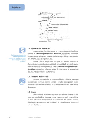38 Catarina da Silva Pedrozo
Populações
		 Figura 5.2 – Crescimento exponencial e crescimento
			 logístico de uma população	
		 Fonte: Dajoz, 2005.
5.6 Regulação das populações
Muitas coisas influenciam a taxa de crescimento populacional, mas
somente os fatores dependentes da densidade, cujos efeitos aumentam
com a acumulação, podem trazer a população sob controle. Estes podem
ser: alimento, espaço disponível, etc.
Fatores como a temperatura, precipitação e eventos catastróficos
alteram largamente as taxas de natalidade e mortalidade a respeito do nú-
mero de indivíduos numa população. Estes são fatores independentes da
densidade, que podem influenciar a taxa de crescimento de uma popula-
ção, mas não controlam o seu tamanho.
5.7 Atividades de avaliação
Pesquise em sua região se existem ambientes cultivados e ambien-
tes naturais e como as espécies animais e vegetais se dispersam nesses
ambientes. Prepare uma apresentação e compartilhe com seus colegas suas
observações.
5.8 Síntese
Nesta unidade, abordamos algumas características das populações,
como sua distribuição e dispersão, como crescem e quais características
do meio influenciam no controle do seu crescimento. Na próxima unidade,
abordaremos estas populações compondo as comunidades e suas princi-
pais características.
Reflita sobre a importância
da heterogeneidade dos
ecossistemas para a preservação
das várias espécies que os
compõem.
 