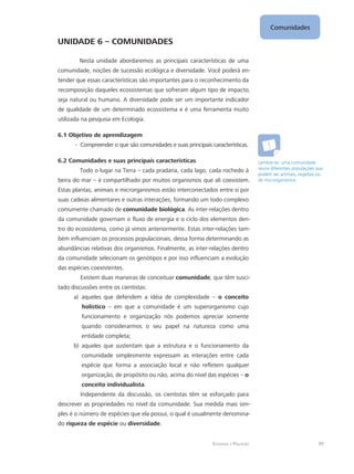 Comunidades
39Ecologia e Poluição
UNIDADE 6 – COMUNIDADES
Nesta unidade abordaremos as principais características de uma
comunidade, noções de sucessão ecológica e diversidade. Você poderá en-
tender que essas características são importantes para o reconhecimento da
recomposição daqueles ecossistemas que sofreram algum tipo de impacto,
seja natural ou humano. A diversidade pode ser um importante indicador
de qualidade de um determinado ecossistema e é uma ferramenta muito
utilizada na pesquisa em Ecologia.
6.1 Objetivo de aprendizagem
Compreender o que são comunidades e suas principais características.--
6.2 Comunidades e suas principais características
Todo o lugar na Terra – cada pradaria, cada lago, cada rochedo à
beira do mar – é compartilhado por muitos organismos que ali coexistem.
Estas plantas, animais e microrganismos estão interconectados entre si por
suas cadeias alimentares e outras interações, formando um todo complexo
comumente chamado de comunidade biológica. As inter-relações dentro
da comunidade governam o fluxo de energia e o ciclo dos elementos den-
tro do ecossistema, como já vimos anteriormente. Estas inter-relações tam-
bém influenciam os processos populacionais, dessa forma determinando as
abundâncias relativas dos organismos. Finalmente, as inter-relações dentro
da comunidade selecionam os genótipos e por isso influenciam a evolução
das espécies coexistentes.
Existem duas maneiras de conceituar comunidade, que têm susci-
tado discussões entre os cientistas:
aqueles que defendem a idéia de complexidade –a)	 o conceito
holístico – em que a comunidade é um superorganismo cujo
funcionamento e organização nós podemos apreciar somente
quando considerarmos o seu papel na natureza como uma
entidade completa;
aqueles que sustentam que a estrutura e o funcionamento dab)	
comunidade simplesmente expressam as interações entre cada
espécie que forma a associação local e não refletem qualquer
organização, de propósito ou não, acima do nível das espécies – o
conceito individualista.
Independente da discussão, os cientistas têm se esforçado para
descrever as propriedades no nível da comunidade. Sua medida mais sim-
ples é o número de espécies que ela possui, o qual é usualmente denomina-
do riqueza de espécie ou diversidade.
Lembre-se: uma comunidade
reune diferentes populações que
podem ser animais, vegetais ou
de microrganismos.
 