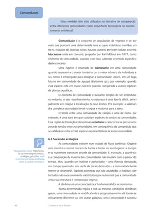 40 Catarina da Silva Pedrozo
Comunidades
Estas medidas têm sido utilizadas na tentativa de comparação
entre diferentes comunidades como importante ferramenta no monito-
ramento ambiental.
Comunidade é o conjunto de populações de vegetais e de ani-
mais que povoam uma determinada área e cujos indivíduos mantêm, en-
tre si, relações de diversos níveis. Muitos autores preferem utilizar o termo
biocenose (vida em comum), proposto por Karl Mobius em 1877, como
sinônimo de comunidade, visando, com isso, salientar o sentido específico
deste conceito.
Uma espécie é chamada de dominante em uma comunidade
quando representa o maior tamanho ou o maior número de indivíduos e
seu nome é empregado para designar a comunidade. Assim, em um lago,
fala-se em comunidade de aguapé (Eichornia sp.), por exemplo, quando
esta espécie está em maior número quando comparada a outras espécies
de plantas aquáticas.
O conceito de comunidade é bastante simples de ser entendido:
no entanto, o seu reconhecimento na natureza é uma tarefa difícil, princi-
palmente em relação à localização de seus limites. Por exemplo: a salaman-
dra completa seu estágio larval na água e muda-se para a terra.
O limite entre uma comunidade de campo e uma de mato, por
exemplo, é uma zona em que coabitam espécies de ambas as comunidades.
Essa região de transição é denominada ecótono e caracteriza-se por ser uma
zona de tensão entre as comunidades, em consequência da competição que
se estabelece entre certas espécies representativas de cada comunidade.
6.3 Sucessão ecológica
As comunidades existem num estado de fluxo contínuo. Organis-
mos morrem e outros nascem de forma a tomar os seus lugares; a energia
e os nutrientes transitam através da comunidade. E, contudo, a aparência
e a composição da maioria das comunidades não mudam com o passar do
tempo. Mas, quando um habitat é perturbado – uma floresta derrubada,
um campo queimado, um recife de corais destruído – a comunidade lenta-
mente se reconstrói. Espécies pioneiras que são adaptadas a habitats per-
turbados são sucessivamente substituídas por outras até que a comunidade
atinja sua estrutura e composição original.
A dinâmica é uma característica fundamental dos ecossistemas.
Numa determinada região e sob as mesmas condições climáticas
gerais, uma comunidade se modifica lenta e progressivamente até tornar-se
nitidamente diferente ou, em outras palavras, uma comunidade é substitu-
Pesquisando no site http://www.
ib.usp.br/ecologia/sucessao_
ecologica_print.htm, você
encontra ilustrações detalhadas
sobre a sucessão ecológica.
 