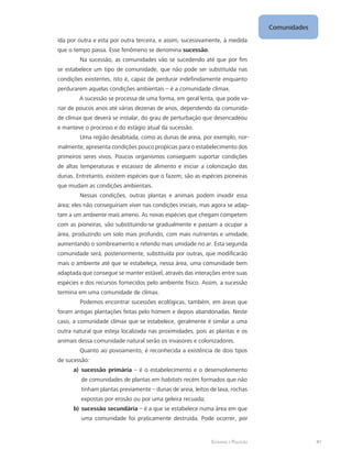 Ecologia e Poluição
Comunidades
41
ída por outra e esta por outra terceira, e assim, sucessivamente, à medida
que o tempo passa. Esse fenômeno se denomina sucessão.
Na sucessão, as comunidades vão se sucedendo até que por fim
se estabelece um tipo de comunidade, que não pode ser substituída nas
condições existentes, isto é, capaz de perdurar indefinidamente enquanto
perdurarem aquelas condições ambientais – é a comunidade clímax.
A sucessão se processa de uma forma, em geral lenta, que pode va-
riar de poucos anos até várias dezenas de anos, dependendo da comunida-
de clímax que deverá se instalar, do grau de perturbação que desencadeou
e manteve o processo e do estágio atual da sucessão.
Uma região desabitada, como as dunas de areia, por exemplo, nor-
malmente, apresenta condições pouco propícias para o estabelecimento dos
primeiros seres vivos. Poucos organismos conseguem suportar condições
de altas temperaturas e escassez de alimento e iniciar a colonização das
dunas. Entretanto, existem espécies que o fazem; são as espécies pioneiras
que mudam as condições ambientais.
Nessas condições, outras plantas e animais podem invadir essa
área; eles não conseguiriam viver nas condições iniciais, mas agora se adap-
tam a um ambiente mais ameno. As novas espécies que chegam competem
com as pioneiras, vão substituindo-se gradualmente e passam a ocupar a
área, produzindo um solo mais profundo, com mais nutrientes e umidade,
aumentando o sombreamento e retendo mais umidade no ar. Esta segunda
comunidade será, posteriormente, substituída por outras, que modificarão
mais o ambiente até que se estabeleça, nessa área, uma comunidade bem
adaptada que consegue se manter estável, através das interações entre suas
espécies e dos recursos fornecidos pelo ambiente físico. Assim, a sucessão
termina em uma comunidade de clímax.
Podemos encontrar sucessões ecológicas, também, em áreas que
foram antigas plantações feitas pelo homem e depois abandonadas. Neste
caso, a comunidade clímax que se estabelece, geralmente é similar a uma
outra natural que esteja localizada nas proximidades, pois as plantas e os
animais dessa comunidade natural serão os invasores e colonizadores.
Quanto ao povoamento, é reconhecida a existência de dois tipos
de sucessão:
sucessão primáriaa)	 – é o estabelecimento e o desenvolvimento
de comunidades de plantas em habitats recém formados que não
tinham plantas previamente – dunas de areia, leitos de lava, rochas
expostas por erosão ou por uma geleira recuada;
sucessão secundáriab)	 – é a que se estabelece numa área em que
uma comunidade foi praticamente destruída. Pode ocorrer, por
 