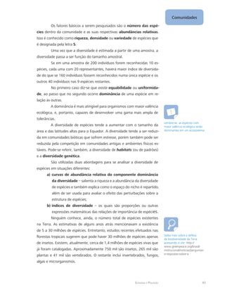 Ecologia e Poluição
Comunidades
43
Os fatores básicos a serem pesquisados são o número das espé-
cies dentro da comunidade e as suas respectivas abundâncias relativas.
Isso é conhecido como riqueza, densidade ou variedade de espécies que
é designada pela letra S.
Uma vez que a diversidade é estimada a partir de uma amostra, a
diversidade passa a ser função do tamanho amostral.
Se em uma amostra de 200 indivíduos forem reconhecidas 10 es-
pécies, cada uma com 20 representantes, haverá maior índice de diversida-
de do que se 160 indivíduos fossem reconhecidos numa única espécie e os
outros 40 indivíduos nas 9 espécies restantes.
No primeiro caso diz-se que existe equabilidade ou uniformida-
de, ao passo que no segundo ocorre dominância de uma espécie em re-
lação às outras.
A dominância é mais atingível para organismos com maior valência
ecológica, e, portanto, capazes de desenvolver uma gama mais ampla de
tolerâncias.
A diversidade de espécies tende a aumentar com o tamanho da
área e das latitudes altas para o Equador. A diversidade tende a ser reduzi-
da em comunidades bióticas que sofrem estresse, porém também pode ser
reduzida pela competição em comunidades antigas e ambientes físicos es-
táveis. Pode-se referir, também, a diversidade de habitats (ou de padrões)
e a diversidade genética.
São utilizadas duas abordagens para se analisar a diversidade de
espécies em situações diferentes:
a)	curvas de abundância relativa do componente dominância
da diversidade – salienta a riqueza e a abundância da diversidade
de espécies e também explica como o espaço do nicho é repartido,
além de ser usada para avaliar o efeito das perturbações sobre a
estrutura de espécies;
b)	índices de diversidade – os quais são proporções ou outras
expressões matemáticas das relações de importância de espécies.
Ninguém conhece, ainda, o número total de espécies existentes
na Terra. As estimativas de alguns anos atrás mencionavam a existência
de 5 a 30 milhões de espécies. Entretanto, estudos recentes efetuados nas
florestas tropicais sugerem que pode haver 30 milhões de espécies apenas
de insetos. Existem, atualmente, cerca de 1,4 milhões de espécies vivas que
já foram catalogadas. Aproximadamente 750 mil são insetos, 265 mil são
plantas e 41 mil são vertebrados. O restante inclui invertebrados, fungos,
algas e microrganismos.
Lembre-se: as espécies com
maior valência ecológica serão
dominantes em um ecossistema.
Saiba mais sobre a defesa
da biodiversidade da Terra
acessando o site: http://
www.greenpeace.org/brasil/
institucional/noticias/perguntas-
e-respostas-sobre-a
 