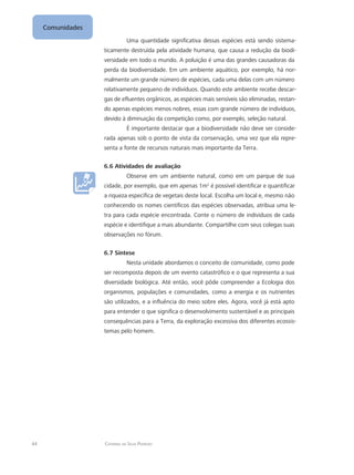 44 Catarina da Silva Pedrozo
Comunidades
Uma quantidade significativa dessas espécies está sendo sistema-
ticamente destruída pela atividade humana, que causa a redução da biodi-
versidade em todo o mundo. A poluição é uma das grandes causadoras da
perda da biodiversidade. Em um ambiente aquático, por exemplo, há nor-
malmente um grande número de espécies, cada uma delas com um número
relativamente pequeno de indivíduos. Quando este ambiente recebe descar-
gas de efluentes orgânicos, as espécies mais sensíveis são eliminadas, restan-
do apenas espécies menos nobres, essas com grande número de indivíduos,
devido à diminuição da competição como, por exemplo, seleção natural.
É importante destacar que a biodiversidade não deve ser conside-
rada apenas sob o ponto de vista da conservação, uma vez que ela repre-
senta a fonte de recursos naturais mais importante da Terra.
6.6 Atividades de avaliação
Observe em um ambiente natural, como em um parque de sua
cidade, por exemplo, que em apenas 1m2
é possível identificar e quantificar
a riqueza específica de vegetais deste local. Escolha um local e, mesmo não
conhecendo os nomes científicos das espécies observadas, atribua uma le-
tra para cada espécie encontrada. Conte o número de indivíduos de cada
espécie e identifique a mais abundante. Compartilhe com seus colegas suas
observações no fórum.
6.7 Síntese
Nesta unidade abordamos o conceito de comunidade, como pode
ser recomposta depois de um evento catastrófico e o que representa a sua
diversidade biológica. Até então, você pôde compreender a Ecologia dos
organismos, populações e comunidades, como a energia e os nutrientes
são utilizados, e a influência do meio sobre eles. Agora, você já está apto
para entender o que significa o desenvolvimento sustentável e as principais
consequências para a Terra, da exploração excessiva dos diferentes ecossis-
temas pelo homem.
 