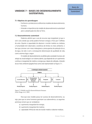 Bases do
Desenvolvimento
Sustentável
45Ecologia e Poluição
UNIDADE 7 – BASES DO DESENVOLVIMENTO 	
		 SUSTENTÁVEL
7.1 Objetivos de aprendizagem
Conhecerecorrelacionarosdiferentesmodelosdedesenvolvimento--
humano;
Entender a importância do modelo de desenvolvimento sustentável--
para a perpetuação da vida na Terra.
7.2 Desenvolvimento sustentável
Podemos admitir que o uso de recursos seja inesgotável, já que o
sol é uma estrela que ainda poderá fornecer energia à Terra por 5 bilhões
de anos. Quanto à capacidade de absorver e reciclar matéria ou resíduos,
a humanidade tem observado a existência de limites no meio ambiente, e
tem que conviver com níveis indesejáveis e preocupantes de poluição do ar,
da água, do solo e com a consequente deterioração da qualidade de vida,
como veremos logo a seguir.
O modelo de desenvolvimento escolhido pela sociedade humana até
atingir seu atual estágio é um sistema aberto, que depende de um suprimento
contínuo e inesgotável de matéria e energia que, depois de utilizada, é devolvi-
da ao meio ambiente (jogada fora) como está representado na Figura 7.1.
Figura 7.1 Modelo atual de desenvolvimento humano
Fonte: Braga, et al., 2002.
Para que esse modelo possa ter sucesso de desenvolvimento, ou
seja, para que os seres humanos garantam sua sobrevivência, as seguintes
premissas teriam que ser verdadeiras:
suprimento inesgotável de energia;a)	
suprimento inesgotável de matéria;b)	
capacidade infinita do meio de reciclar matéria e absorver resíduos.c)	
 