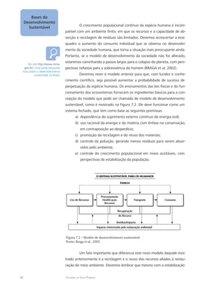 46 Catarina da Silva Pedrozo
Bases do
Desenvolvimento
Sustentável
O crescimento populacional contínuo da espécie humana é incom-
patível com um ambiente finito, em que os recursos e a capacidade de ab-
sorção e reciclagem de resíduos são limitados. Devemos acrescentar a esse
quadro o aumento do consumo individual que se observa no desenvolvi-
mento da sociedade humana, que torna a situação mais preocupante ainda.
Portanto, se o modelo de desenvolvimento da sociedade não for alterado,
estaremos caminhando a passos largos para o colapso do planeta, com pers-
pectivas nefastas para a sobrevivência do homem (BRAGA et al, 2002).
Devemos rever o modelo anterior para que, com lucidez e conhe-
cimento científico, seja possível aumentar a probabilidade de sucesso de
perpetuação da espécie humana. Os ensinamentos das leis físicas e do fun-
cionamento dos ecossistemas fornecem os ingredientes básicos para a con-
cepção do modelo que pode ser chamado de modelo de desenvolvimento
sustentável, como é mostrado na Figura 7.2. Ele deve funcionar como um
sistema fechado, que tem como base as seguintes premissas:
dependência do suprimento externo contínuo de energia (sol);a)	
uso racional da energia e da matéria com ênfase na conservação,b)	
em contraposição ao desperdício;
promoção da reciclagem e do reuso dos materiais;c)	
controle da poluição, gerando menos resíduos para serem absor-d)	
vidos pelo ambiente;
controle do crescimento populacional em níveis aceitáveis, come)	
perspectivas de estabilização da população.
Figura 7.2 – Modelo de desenvolvimento sustentável
Fonte: Braga et al., 2002.
Um fato importante que diferencia este novo modelo daquele mos-
trado anteriormente é a reciclagem e o reuso dos recursos aliados à restau-
ração do meio ambiente. Devemos lembrar que mesmo com a estabilização
No site http://www.mma.
gov.br/, você pode pesquisar
mais sobre o desenvolvimento
sustentável no Brasil.
 