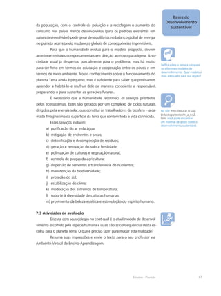 Ecologia e Poluição
Bases do
Desenvolvimento
Sustentável
47
da população, com o controle da poluição e a reciclagem o aumento do
consumo nos países menos desenvolvidos (para os padrões existentes em
países desenvolvidos) pode gerar desequilíbrios no balanço global de energia
no planeta acarretando mudanças globais de consequências imprevisíveis.
Para que a humanidade evolua para o modelo proposto, devem
acontecer revisões comportamentais em direção ao novo paradigma. A so-
ciedade atual já despertou parcialmente para o problema, mas há muito
para ser feito em termos de educação e cooperação entre os povos e em
termos de meio ambiente. Nosso conhecimento sobre o funcionamento do
planeta Terra ainda é pequeno, mas é suficiente para saber que precisamos
aprender a habitá-lo e usufruir dele de maneira consciente e responsável,
preparando-o para sustentar as gerações futuras.
É necessário que a humanidade reconheça os serviços prestados
pelos ecossistemas. Estes são gerados por um complexo de ciclos naturais,
dirigidos pela energia solar, que constitui os trabalhadores da biosfera – a ca-
mada fina próxima da superfície da terra que contém toda a vida conhecida.
Esses serviços incluem:
purificação do ar e da água;a)	
mitigação de enchentes e secas;b)	
detoxificação e decomposição de resíduos;c)	
geração e renovação do solo e fertilidade;d)	
polinização de culturas e vegetação natural;e)	
controle de pragas da agricultura;f)	
dispersão de sementes e transferência de nutrientes;g)	
manutenção da biodiversidade;h)	
proteção do sol;i)	
estabilização do clima;j)	
moderação dos extremos de temperatura;	k)	
suporte à diversidade de culturas humanas;l)	
provimento da beleza estética e estimulação do espírito humano.m)	
7.3 Atividades de avaliação
Discuta com seus colegas no chat qual é o atual modelo de desenvol-
vimento escolhido pela espécie humana e quais são as consequências desta es-
colha para o planeta Terra. O que é preciso fazer para mudar esta realidade?
Resuma suas impressões e envie o texto para o seu professor via
Ambiente Virtual de Ensino-Aprendizagem.
Reflita sobre o tema e compare
os diferentes modelos de
desenvolvimento. Qual modelo é
mais adequado para sua região?
No site: http://educar.sc.usp.
br/biologia/textos/m_a_txt2.
html você pode encontrar
um material de apoio sobre o
desenvolvimento sustentável.
 