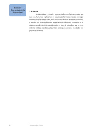 48 Catarina da Silva Pedrozo
Bases do
Desenvolvimento
Sustentável
7.4 Síntese
Nesta unidade e nos sites recomendados, você compreendeu por-
que nós, humanos, exploramos os recursos de forma excessiva e como po-
deremos reverter este quadro, mudando nosso modelo de desenvolvimento.
A escolha por este modelo tem levado a espécie humana a reconhecer as
reais consequências disto que são todos os tipos de poluição a que os ecos-
sistemas estão e estarão sujeitos. Estas consequências serão abordadas nas
próximas unidades.
 