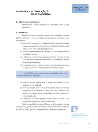 Ecologia e Poluição
Introdução à Crise
Ambiental
49
UNIDADE 8 – INTRODUÇÃO À
		 CRISE AMBIENTAL
8.1 Objetivo de aprendizagem
Compreender a crise ambiental, suas principais causas e con---
sequências.
8.2 Introdução
Tendo em vista o progressivo aumento da população humana,
pode-se vislumbrar, a médio e longo prazo, problemas sérios para a sua
manutenção:
um dos princípios gerais da Ecologia é o de que “as transformaçõesa)	
físicas e químicas governam os sistemas biológicos”. Lembre-se da
cadeia trófica e dos ciclos biogeoquímicos;
todo e qualquer fenômeno que acontece na natureza necessita deb)	
energia para ocorrer;
a vida, como a conhecemos, requer basicamente matéria e energia.c)	
Esses dois conceitos são fundamentais no tratamento da maioria
das questões ambientais;
em qualquer sistema natural, matéria e energia são conservadas,d)	
ou seja, não se criam nem se destroem matéria e energia;
As leis da Física estão atualmente sendo utilizadas para o enten-
dimento dos sistemas ambientais.
o uso de energia implica, pela 2a)	 a
lei da termodinâmica, na de-
gradação da sua qualidade;
como consequência da lei da conservação da massa, os resíduosb)	
energéticos (principalmente na forma de calor), somados aos
resíduos de matéria, alteram a qualidade do meio ambiente no
interior do planeta;
a tendência natural de qualquer sistema, como um todo, é dec)	
aumento de sua entropia (grau de desordem).
Assim, a população humana, utilizando-se da inesgotável energia
solar, processa, por meio de sua tecnologia e de seu metabolismo, os recur-
sos naturais finitos, gerando, inexoravelmente, algum tipo de poluição.
O que pode ser feito para
conter o aumento do grau de
desordem?
 