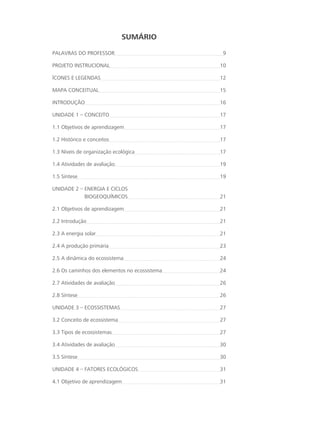 Sumário
PALAVRAS DO PROFESSOR 9
PROJETO INSTRUCIONAL 10
ícones e legendaS 12
MAPA CONCEITUAL 15
INTRODUÇÃO 16
UNIDADE 1 – CONCEITO 17
1.1 Objetivos de aprendizagem 17
1.2 Histórico e conceitos 17
1.3 Níveis de organização ecológica 17
1.4 Atividades de avaliação 19
1.5 Síntese 19
UNIDADE 2 – ENERGIA E CICLOS 						
	 BIOGEOQUÍMICOS 21
2.1 Objetivos de aprendizagem 21
2.2 Introdução 21
2.3 A energia solar 21
2.4 A produção primária 23
2.5 A dinâmica do ecossistema 24
2.6 Os caminhos dos elementos no ecossistema 24
2.7 Atividades de avaliação 26
2.8 Síntese 26
UNIDADE 3 – ECOSSISTEMAS 27
3.2 Conceito de ecossistema 27
3.3 Tipos de ecossistemas 27
3.4 Atividades de avaliação 30
3.5 Síntese 30
UNIDADE 4 – FATORES ECOLÓGICOS 31
4.1 Objetivo de aprendizagem 31
 
