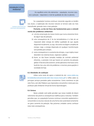 50
Introdução à Crise
Ambiental
Catarina da Silva Pedrozo
Do equilíbrio entre três elementos – população, recursos natu-
rais e poluição – dependerá o nível de qualidade de vida no planeta.
Se a população humana continuar crescendo segundo as tendên-
cias atuais, a exploração dos recursos naturais se tornará cada vez mais
intensificada, gerando mais e mais poluição.
Portanto, as leis da Física são fundamentais para o entendi-
mento dos problemas ambientais:
a lei da conservação da massa mostra que nunca estaremos livresa)	
de algum tipo de poluição;
uma consequência da 2b)	 a
lei da termodinâmica é o fato de ser
impossível obter energia de melhor qualidade do que aquela
disponível inicialmente, ou seja, não existe reciclagem completa de
energia. Logo, a energia dispersada em qualquer transformação
será perdida para sempre;
outra consequência é o aumento da entropia, o que implica maiorc)	
desordem nos sistemas locais, regionais e globais.
Assim, se não forem tomadas medidas de controle ambientald)	
eficientes, a previsão é de que haverá um aumento da poluição
global.Ofatodeasleisexistirem,sendoaplicáveisenãohavercomo
burlá-las traz uma série de problemas e enormes preocupações à
sociedade de hoje.
8.3 Atividades de avaliação
Utilize como texto de apoio o material do site: www.cebds.org.
br/cebds/docnoticia/vivendo-alem-dos-nossos-meios.pdf e reflita sobre os
principais serviços prestados pelos ecossistemas. Como viveríamos no pla-
neta Terra, sem eles? Elabore suas impressões e encaminhe o texto para seu
professor pelo Ambiente Virtual de Ensino-Aprendizagem.
8.4 Síntese
Nesta unidade você pôde perceber que nosso modelo de desen-
volvimento não prevê as consequências maléficas para a natureza. Também
percebeu que, se a população humana continuar crescendo rapidamente e
consumindo os recursos naturais de uma forma não sustentável certamente
vai gerar aumento da poluição. Nas próximas unidades vamos conhecer
estas reais consequências.
Lembre-se das formas de
crescimento das populações.
 