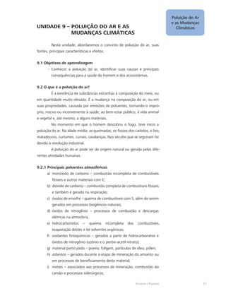 Poluição do Ar
e as Mudanças
Climáticas
51Ecologia e Poluição
UNIDADE 9 – POLUIÇÃO DO AR E AS 			
		 MUDANÇAS CLIMÁTICAS
Nesta unidade, abordaremos o conceito de poluição do ar, suas
fontes, principais características e efeitos.
9.1 Objetivos de aprendizagem
Conhecer a poluição do ar, identificar suas causas e principais--
consequências para a saúde do homem e dos ecossistemas.
9.2 O que é a poluição do ar?
É a existência de substâncias estranhas à composição do meio, ou
em quantidade muito elevada. É a mudança na composição do ar, ou em
suas propriedades, causada por emissões de poluentes, tornando-o impró-
prio, nocivo ou inconveniente à saúde, ao bem-estar público, à vida animal
e vegetal e, até mesmo, a alguns materiais.
No momento em que o homem descobriu o fogo, teve início a
poluição do ar. Na idade média: as queimadas, os fossos dos castelos, o lixo,
matadouros, curtumes, currais, cavalariças. Nos séculos que se seguiram foi
devido à revolução industrial.
A poluição do ar pode ser de origem natural ou gerada pelas dife-
rentes atividades humanas.
9.2.1 Principais poluentes atmosféricos
monóxido de carbono – combustão incompleta de combustíveisa)	
fósseis e outros materiais com C;
dióxido de carbono – combustão completa de combustíveis fósseisb)	
e também é gerado na respiração;
óxidos de enxofre – queima de combustíveis com S, além de seremc)	
gerados em processos biogênicos naturais;
óxidos de nitrogênio – processos de combustão e descargasd)	
elétricas na atmosfera;
hidrocarbonetos – queima incompleta dos combustíveis,e)	
evaporação destes e de solventes orgânicos;
oxidantes fotoquímicos – gerados a partir de hidrocarbonetos ef)	
óxidos de nitrogênio (ozônio e o peróxi-acetil nitrato);
material particulado – poeira, fuligem, partículas de óleo, pólen;g)	
asbestos – gerados durante a etapa de mineração do amianto ouh)	
em processos de beneficiamento deste material;
metais – associados aos processos de mineração, combustão doi)	
carvão e processos siderúrgicos;
 