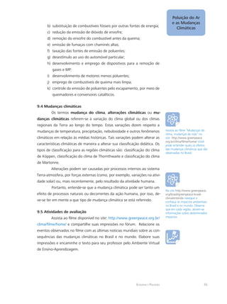 Ecologia e Poluição
Poluição do Ar
e as Mudanças
Climáticas
55
substituição de combustíveis fósseis por outras fontes de energia;b)	
redução da emissão de dióxido de enxofre;c)	
remoção do enxofre do combustível antes da queima;d)	
emissão de fumaças com chaminés altas;e)	
taxação das fontes de emissão de poluentes;f)	
desestímulo ao uso do automóvel particular;g)	
desenvolvimento e emprego de dispositivos para a remoção deh)	
gases e MP;
desenvolvimento de motores menos poluentes;i)	
emprego de combustíveis de queima mais limpa;j)	
controle da emissão de poluentes pelo escapamento, por meio dek)	
queimadores e conversores catalíticos.
9.4 Mudanças climáticas
Os termos mudança do clima, alterações climáticas ou mu-
danças climáticas referem-se à variação do clima global ou dos climas
regionais da Terra ao longo do tempo. Estas variações dizem respeito a
mudanças de temperatura, precipitação, nebulosidade e outros fenômenos
climáticos em relação às médias históricas. Tais variações podem alterar as
características climáticas de maneira a alterar sua classificação didática. Os
tipos de classificação para as regiões climáticas são: classificação do clima
de Köppen, classificação do clima de Thornthwaite e classificação do clima
de Martonne.
Alterações podem ser causadas por processos internos ao sistema
Terra-atmosfera, por forças externas (como, por exemplo, variações na ativi-
dade solar) ou, mais recentemente, pelo resultado da atividade humana.
Portanto, entende-se que a mudança climática pode ser tanto um
efeito de processos naturais ou decorrentes da ação humana, por isso, de-
ve-se ter em mente a que tipo de mudança climática se está referindo.
9.5 Atividades de avaliação
Assista ao filme disponível no site: http://www.greenpeace.org.br/
clima/filme/home/ e compartilhe suas impressões no fórum. Relacione os
eventos observados no filme com as últimas notícias mundiais sobre as con-
sequências das mudanças climáticas no Brasil e no mundo. Elabore suas
impressões e encaminhe o texto para seu professor pelo Ambiente Virtual
de Ensino-Aprendizagem.
Assista ao filme “Mudanças do
clima, mudanças de vida” no
site: http://www.greenpeace.
org.br/clima/filme/home/ Você
pode entender quais os efeitos
das mudanças climáticas que são
observadas no Brasil.
No site http://www.greenpeace.
org/brasil/greenpeace-brasil-
clima/entenda navegue e
conheça os impactos ambientais
no Brasil e no mundo. Observe
que em cada região, abrem-se
informações sobre determinados
impactos.
 