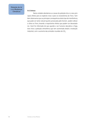 56 Catarina da Silva Pedrozo
Poluição do Ar
e as Mudanças
Climáticas
9.6 Síntese
Nesta unidade abordamos as causas da poluição do ar e seus prin-
cipais efeitos para as espécies vivas e para os ecossistemas da Terra. Tam-
bém observamos que as principais consequências deste tipo de interferência,
que pode ser tanto natural quanto provocada pelo homem, podem alterar
o clima na Terra, levando a importantes efeitos que podem ser devastado-
res. Você foi informado de que quando o ser humano descobriu o fogo,
teve início a poluição atmosférica que tem aumentado desde a revolução
industrial, com o aumento das emissões mundiais de CO2
.
 