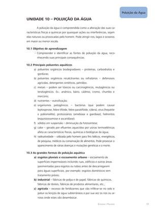 Poluição da Água
57Ecologia e Poluição
UNIDADE 10 – POLUIÇÃO DA ÁGUA
A poluição da água é compreendida como a alteração das suas ca-
racterísticas físicas e químicas por quaisquer ações ou interferências, sejam
elas naturais ou provocadas pelo homem. Pode atingir rios, lagos e oceanos
em maior ou menor escala.
10.1 Objetivo de aprendizagem
Compreender e identificar as fontes de poluição da água, reco---
nhecendo suas principais consequências.
10.2 Principais poluentes aquáticos
poluentes orgânicos biodegradáveis – proteínas, carboidratos ea)	
gorduras;
poluentes orgânicos recalcitrantes ou refratários – defensivosb)	
agrícolas, detergentes sintéticos, petróleo;
metais – podem ser tóxicos ou carcinogênicos, mutagênicos ouc)	
teratogênicos. Ex.: arsênico, bário, cádmio, cromo, chumbo e
mercúrio;
nutrientes – eutrofização;d)	
organismos patogênicos – bactérias (que podem causare)	
leptospirose, febre tifóide, febre paratifóide, cólera), vírus (hepatite
e poliomielite), protozoários (amebíase e giardíase), helmintos
(esquistossomose e ascaridíase);
sólidos em suspensão – diminuição da fotossíntese;f)	
calor – gerado por efluentes aquecidos por usinas termoelétricasg)	
afeta as características físicas, químicas e biológicas da água;
radioatividade – utilizada pelo homem para fins bélicos, energéticos,h)	
de pesquisa, médicos ou conservação de alimentos. Pode provocar o
aparecimento de várias doenças e mutações genéticas e a morte.
10.3 As grandes formas de poluição aquática
esgotos pluviais e escoamento urbanoa)	 – escoamento de
superfícies impermeáveis incluindo ruas, edifícios e outras áreas
pavimentadas para esgotos ou tubos antes de descarregarem
para águas superficiais, por exemplo: esgotos domésticos sem
tratamento prévio;
industrialb)	 – fábricas de polpa e de papel, fábricas de químicos,
fábricas de têxteis, fábricas de produtos alimentares, etc.;
agrícolac)	 – excesso de fertilizantes que vão infiltrar-se no solo e
poluir os lençóis de água subterrâneos e por sua vez os rios ou ar-
roios onde estes vão desembocar.
 