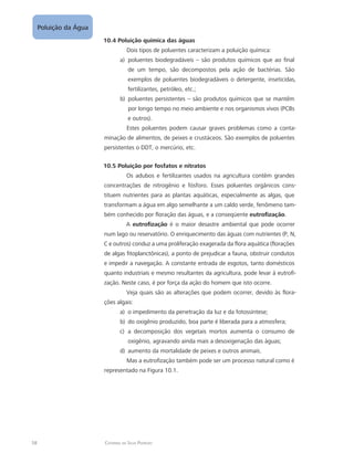 58 Catarina da Silva Pedrozo
Poluição da Água
10.4 Poluição química das águas
Dois tipos de poluentes caracterizam a poluição química:
poluentes biodegradáveis – são produtos químicos que ao finala)	
de um tempo, são decompostos pela ação de bactérias. São
exemplos de poluentes biodegradáveis o detergente, inseticidas,
fertilizantes, petróleo, etc.;
poluentes persistentes – são produtos químicos que se mantêmb)	
por longo tempo no meio ambiente e nos organismos vivos (PCBs
e outros).
Estes poluentes podem causar graves problemas como a conta-
minação de alimentos, de peixes e crustáceos. São exemplos de poluentes
persistentes o DDT, o mercúrio, etc.
10.5 Poluição por fosfatos e nitratos
Os adubos e fertilizantes usados na agricultura contêm grandes
concentrações de nitrogênio e fósforo. Esses poluentes orgânicos cons-
tituem nutrientes para as plantas aquáticas, especialmente as algas, que
transformam a água em algo semelhante a um caldo verde, fenômeno tam-
bém conhecido por floração das águas, e a conseqüente eutrofização.
A eutrofização é o maior desastre ambiental que pode ocorrer
num lago ou reservatório. O enriquecimento das águas com nutrientes (P, N,
C e outros) conduz a uma proliferação exagerada da flora aquática (florações
de algas fitoplanctônicas), a ponto de prejudicar a fauna, obstruir condutos
e impedir a navegação. A constante entrada de esgotos, tanto domésticos
quanto industriais e mesmo resultantes da agricultura, pode levar á eutrofi-
zação. Neste caso, é por força da ação do homem que isto ocorre.
Veja quais são as alterações que podem ocorrer, devido às flora-
ções algais:
o impedimento da penetração da luz e da fotossíntese;a)	
do oxigênio produzido, boa parte é liberada para a atmosfera;b)	
a decomposição dos vegetais mortos aumenta o consumo dec)	
oxigênio, agravando ainda mais a desoxigenação das águas;
aumento da mortalidade de peixes e outros animais.d)	
Mas a eutrofização também pode ser um processo natural como é
representado na Figura 10.1.
 