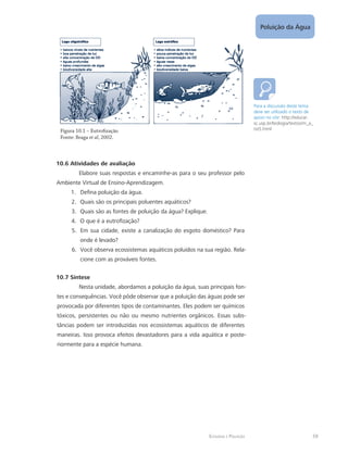 Ecologia e Poluição
Poluição da Água
59
Figura 10.1 – Eutrofização
Fonte: Braga et al, 2002.
10.6 Atividades de avaliação
Elabore suas respostas e encaminhe-as para o seu professor pelo
Ambiente Virtual de Ensino-Aprendizagem.
Defina poluição da água.1.	
Quais são os principais poluentes aquáticos?2.	
Quais são as fontes de poluição da água? Explique.3.	
O que é a eutrofização?4.	
Em sua cidade, existe a canalização do esgoto doméstico? Para5.	
onde é levado?
Você observa ecossistemas aquáticos poluídos na sua região. Rela-6.	
cione com as prováveis fontes.
10.7 Síntese
Nesta unidade, abordamos a poluição da água, suas principais fon-
tes e consequências. Você pôde observar que a poluição das águas pode ser
provocada por diferentes tipos de contaminantes. Eles podem ser químicos
tóxicos, persistentes ou não ou mesmo nutrientes orgânicos. Essas subs-
tâncias podem ser introduzidas nos ecossistemas aquáticos de diferentes
maneiras. Isso provoca efeitos devastadores para a vida aquática e poste-
riormente para a espécie humana.
Para a discussão deste tema
deve ser utilizado o texto de
apoio no site: http://educar.
sc.usp.br/biologia/textos/m_a_
txt5.html
 