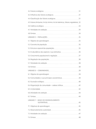 4.2 Fatores ecológicos 31
4.3 Influência dos fatores ecológicos 31
4.4 Classificação dos fatores ecológicos 31
4.5 Fatores limitantes: lei do mínimo, lei da tolerância, fatores reguladores 32
4.6 Valência ecológica 33
4.7 Atividades de avaliação 34
4.8 Síntese 34
Unidade 5 – POPULAÇÕES 35
5.1 Objetivo de aprendizagem 35
5.2 Conceito de população 35
5.3 Estrutura espacial das populações 35
5.4 A abundância das espécies e sua estimativa 36
5.5 Crescimento populacional e regulação 37
5.6 Regulação das populações 38
5.7 Atividades de avaliação 38
5.8 Síntese 38
UNIDADE 6 – COMUNIDADES 39
6.1 Objetivo de aprendizagem 39
6.2 Comunidades e suas principais características 39
6.3 Sucessão ecológica 40
6.4 Organização da comunidade – cadeias tróficas 42
6.5 A diversidade 42
6.6 Atividades de avaliação 44
6.7 Síntese 44
UNIDADE 7 – BASES DO DESENVOLVIMENTO 			 	
	 SUSTENTÁVEL 45
7.1 Objetivos de aprendizagem 45
7.2 Desenvolvimento sustentável 45
7.3 Atividades de avaliação 47
7.4 Síntese 48
 