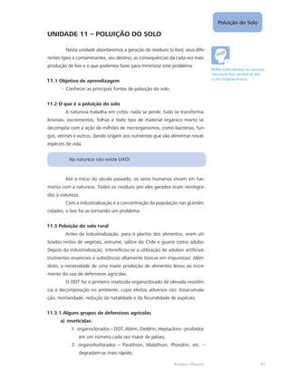 Poluição do Solo
61Ecologia e Poluição
UNIDADE 11 – POLUIÇÃO DO SOLO
Nesta unidade abordaremos a geração de resíduos (o lixo), seus dife-
rentes tipos e contaminantes, seu destino, as consequências da cada vez mais
produção de lixo e o que podemos fazer para minimizar este problema.
11.1 Objetivo de aprendizagem
Conhecer as principais fontes de poluição do solo.--
11.2 O que é a poluição do solo
A natureza trabalha em ciclos: nada se perde, tudo se transforma.
Animais, excrementos, folhas e todo tipo de material orgânico morto se
decompõe com a ação de milhões de microrganismos, como bactérias, fun-
gos, vermes e outros, dando origem aos nutrientes que vão alimentar novas
espécies de vida.
Na natureza não existe LIXO!
Até o início do século passado, os seres humanos viviam em har-
monia com a natureza. Todos os resíduos por eles gerados eram reintegra-
dos à natureza.
Com a industrialização e a concentração da população nas grandes
cidades, o lixo foi se tornando um problema.
11.3 Poluição do solo rural
Antes da industrialização, para o plantio dos alimentos, eram uti-
lizados restos de vegetais, estrume, salitre do Chile e guano como adubo.
Depois da industrialização, intensificou-se a utilização de adubos artificiais
(nutrientes essenciais e substâncias altamente tóxicas em impurezas). Além
disto, a necessidade de uma maior produção de alimentos levou ao incre-
mento do uso de defensivos agrícolas.
O DDT foi o primeiro inseticida organoclorado de elevada resistên-
cia à decomposição no ambiente, cujos efeitos adversos são: bioacumula-
ção, mortandade, redução da natalidade e da fecundidade de espécies.
11.3.1 Alguns grupos de defensivos agrícolas
a)	inseticidas:
organoclorados1.	 – DDT, Aldrin, Dieldrin, Heptacloro - proibidos
em um número cada vez maior de países;
organofosforados2.	 – Parathion, Malathion, Phosdrin, etc. –
degradam-se mais rápido;
Reflita sobre porque na natureza
não existe lixo. Lembre-se dos
ciclos biogeoquímicos.
 