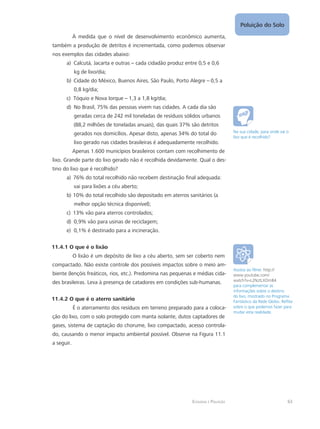 Ecologia e Poluição
Poluição do Solo
63
À medida que o nível de desenvolvimento econômico aumenta,
também a produção de detritos é incrementada, como podemos observar
nos exemplos das cidades abaixo:
Calcutá, Jacarta e outrasa)	 – cada cidadão produz entre 0,5 e 0,6
kg de lixo/dia;
Cidade do México, Buenos Aires, São Paulo, Porto Alegreb)	 – 0,5 a
0,8 kg/dia;
Tóquio e Nova Iorquec)	 – 1,3 a 1,8 kg/dia;
No Brasil, 75% das pessoas vivem nas cidades. A cada dia sãod)	
geradas cerca de 242 mil toneladas de resíduos sólidos urbanos
(88,2 milhões de toneladas anuais), das quais 37% são detritos
gerados nos domicílios. Apesar disto, apenas 34% do total do
lixo gerado nas cidades brasileiras é adequadamente recolhido.
Apenas 1.600 municípios brasileiros contam com recolhimento de
lixo. Grande parte do lixo gerado não é recolhida devidamente. Qual o des-
tino do lixo que é recolhido?
76% do total recolhido não recebem destinação final adequada:a)	
vai para lixões a céu aberto;
10% do total recolhido são depositado em aterros sanitários (ab)	
melhor opção técnica disponível);
13% vão para aterros controlados;c)	
0,9% vão para usinas de reciclagem;d)	
0,1% é destinado para a incineração.e)	
11.4.1 O que é o lixão
O lixão é um depósito de lixo a céu aberto, sem ser coberto nem
compactado. Não existe controle dos possíveis impactos sobre o meio am-
biente (lençóis freáticos, rios, etc.). Predomina nas pequenas e médias cida-
des brasileiras. Leva à presença de catadores em condições sub-humanas.
11.4.2 O que é o aterro sanitário
É o aterramento dos resíduos em terreno preparado para a coloca-
ção do lixo, com o solo protegido com manta isolante, dutos captadores de
gases, sistema de captação do chorume, lixo compactado, acesso controla-
do, causando o menor impacto ambiental possível. Observe na Figura 11.1
a seguir.
Na sua cidade, para onde vai o
lixo que é recolhido?
Assista ao filme: http://
www.youtube.com/
watch?v=L2NztLXOmB4
para complementar as
informações sobre o destino
do lixo, mostrado no Programa
Fantástico da Rede Globo. Reflita
sobre o que podemos fazer para
mudar esta realidade.
 