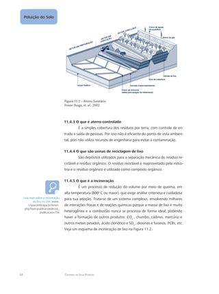 64 Catarina da Silva Pedrozo
Poluição do Solo
Figura 11.1 – Aterro Sanitário
Fonte: Braga, et. al., 2002.
11.4.3 O que é aterro controlado
É a simples cobertura dos resíduos por terra, com controle de en-
trada e saída de pessoas. Por isso não é eficiente do ponto de vista ambien-
tal, pois não utiliza recursos de engenharia para evitar a contaminação.
11.4.4 O que são usinas de reciclagem de lixo
São depósitos utilizados para a separação mecânica do resíduo re-
ciclável e resíduo orgânico. O resíduo reciclável é reaproveitado pela indús-
tria e o resíduo orgânico é utilizado como composto orgânico.
11.4.5 O que é a incineração
É um processo de redução do volume por meio de queima, em
alta temperatura (800o
C ou maior), que exige análise criteriosa e cuidadosa
para sua adoção. Trata-se de um sistema complexo, envolvendo milhares
de interações físicas e de reações químicas porque a massa de lixo é muito
heterogênea e a combustão nunca se processa de forma ideal, podendo
haver a formação de outros produtos: CO2
, chumbo, cádmio, mercúrio e
outros metais pesados, ácido clorídrico e SO2
, dioxinas e furanos, PCBs, etc.
Veja um esquema de incineração de lixo na Figura 11.2.
Leia mais sobre a incineração
do lixo no site: www.
cnpsa.embrapa.br/down.
php?tipo=publicacoescod_
publicacao=756
 