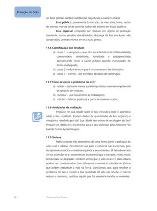 66 Catarina da Silva Pedrozo
Poluição do Solo
no final, porque contém substâncias prejudiciais à saúde humana.
Lixo público: proveniente da varrição, de mercados, feiras, restos
de animais mortos ou do corte de galhos de árvores em locais públicos.
Lixo especial: composto por resíduos em regime de produção
transiente, como veículos abandonados, descarga de lixo em locais não
apropriados, animais mortos em estradas, pneus.
11.6 Classificação dos resíduos
classe 1a)	 – perigosos – que têm características de inflamabilidade,
corrosividade, reatividade, toxicidade e patogenicidade,
apresentando riscos à saúde pública quando manuseados de
forma inadequada;
classe 2b)	 – não-inertes – que é basicamente o lixo domiciliar;
classe 3c)	 – inertes – por exemplo: resíduos de construção.
11.7 Como resolver o problema do lixo?
reduzira)	 – consumir menos e preferir produtos com menor potencial
de geração de resíduos;
reutilizar - usar novamente as embalagens;b)	
reciclar – fabricar produtos a partir de material usado.c)	
11.8 Atividades de avaliação
Pesquise em sua cidade sobre o lixo. Descubra onde é acondicio-
nado o lixo recolhido. Existem dados de quantidades de lixo orgânico e
inorgânico recolhido por dia? Sua cidade tem usinas de reciclagem do lixo?
Prepare um relatório e encaminhe para o seu professor pelo Ambiente Vir-
tual de Ensino-Aprendizagem.
11.9 Síntese
Nesta unidade nós abordamos de uma forma geral, a poluição do
solo rural e urbano. Percebemos que para a natureza não existe lixo, pois
ela aproveita e recicla a matéria orgânica e os nutrientes. O lixo não reciclá-
vel vai acumular-se e, dependendo do material que o compõe, levará muito
tempo para se degradar. Também vimos que o solo rural e o solo urbano
podem ser contaminados com diferentes materiais e substâncias tóxicas
que podem prejudicar a vida na Terra. Concluímos que, para resolver o
problema do lixo e manter a boa qualidade de vida nas cidades é preciso
reduzir o consumo, reutilizar aquilo que for possível e reciclar os materiais.
 