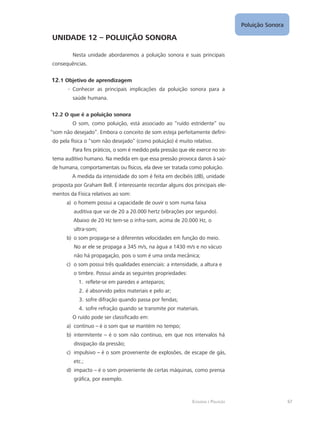 Ecologia e Poluição
Poluição Sonora
67
UNIDADE 12 – POLUIÇÃO SONORA
Nesta unidade abordaremos a poluição sonora e suas principais
consequências.
12.1 Objetivo de aprendizagem
Conhecer as principais implicações da poluição sonora para a--
saúde humana.
12.2 O que é a poluição sonora
O som, como poluição, está associado ao “ruído estridente” ou
“som não desejado”. Embora o conceito de som esteja perfeitamente defini-
do pela física o “som não desejado” (como poluição) é muito relativo.
Para fins práticos, o som é medido pela pressão que ele exerce no sis-
tema auditivo humano. Na medida em que essa pressão provoca danos à saú-
de humana, comportamentais ou físicos, ela deve ser tratada como poluição.
A medida da intensidade do som é feita em decibéis (dB), unidade
proposta por Graham Bell. É interessante recordar alguns dos principais ele-
mentos da Física relativos ao som:
o homem possui a capacidade de ouvir o som numa faixaa)	
auditiva que vai de 20 a 20.000 hertz (vibrações por segundo).
Abaixo de 20 Hz tem-se o infra-som, acima de 20.000 Hz, o
ultra-som;
o som propaga-se a diferentes velocidades em função do meio.b)	
No ar ele se propaga a 345 m/s, na água a 1430 m/s e no vácuo
não há propagação, pois o som é uma onda mecânica;
o som possui três qualidades essenciais: a intensidade, a altura ec)	
o timbre. Possui ainda as seguintes propriedades:
reflete-se em paredes e anteparos;1.	
é absorvido pelos materiais e pelo ar;2.	
sofre difração quando passa por fendas;3.	
sofre refração quando se transmite por materiais.4.	
O ruído pode ser classificado em:
contínuoa)	 – é o som que se mantém no tempo;
intermitenteb)	 – é o som não contínuo, em que nos intervalos há
dissipação da pressão;
impulsivoc)	 – é o som proveniente de explosões, de escape de gás,
etc.;
impactod)	 – é o som proveniente de certas máquinas, como prensa
gráfica, por exemplo.
 