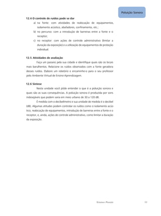 Poluição Sonora
69Ecologia e Poluição
12.4 O controle de ruídos pode se dar
na fonte: com atividades de realocação de equipamentos,a)	
isolamento acústico, abafadores, confinamento, etc.;
no percurso: com a introdução de barreiras entre a fonte e ob)	
receptor;
no receptor: com ações de controle administrativo (limitar ac)	
duração da exposição) e a utilização de equipamentos de proteção
individual.
12.5 Atividades de avaliação
Faça um passeio pela sua cidade e identifique quais são os locais
mais barulhentos. Relacione os ruídos observados com a fonte geradora
desses ruídos. Elabore um relatório e encaminhe-o para o seu professor
pelo Ambiente Virtual de Ensino-Aprendizagem.
12.6 Síntese
Nesta unidade você pôde entender o que é a poluição sonora e
quais são as suas consequências. A poluição sonora é produzida por sons
indesejáveis que podem varia em meio urbano de 30 a 120 dB.
É medida com o decibelímetro e sua unidade de medida é o decibel
(dB). Algumas atitudes podem controlar os ruídos como o isolamento acús-
tico, realocação de equipamentos, introdução de barreiras entre a fonte e o
receptor, e, ainda, ações de controle administrativo, como limitar a duração
da exposição.
 