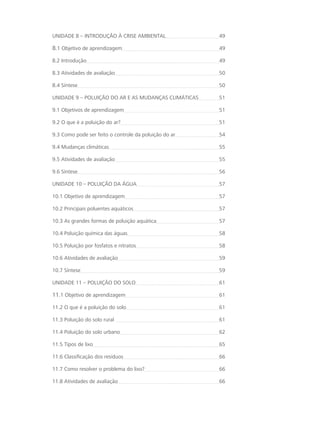 UNIDADE 8 – INTRODUÇÃO À CRISE AMBIENTAL 49
8.1 Objetivo de aprendizagem 49
8.2 Introdução 49
8.3 Atividades de avaliação 50
8.4 Síntese 50
UNIDADE 9 – POLUIÇÃO DO AR E AS MUDANÇAS CLIMÁTICAS 51
9.1 Objetivos de aprendizagem 51
9.2 O que é a poluição do ar? 51
9.3 Como pode ser feito o controle da poluição do ar 54
9.4 Mudanças climáticas 55
9.5 Atividades de avaliação 55
9.6 Síntese 56
UNIDADE 10 – POLUIÇÃO DA ÁGUA 57
10.1 Objetivo de aprendizagem 57
10.2 Principais poluentes aquáticos 57
10.3 As grandes formas de poluição aquática 57
10.4 Poluição química das águas 58
10.5 Poluição por fosfatos e nitratos 58
10.6 Atividades de avaliação 59
10.7 Síntese 59
UNIDADE 11 – POLUIÇÃO DO SOLO 61
11.1 Objetivo de aprendizagem 61
11.2 O que é a poluição do solo 61
11.3 Poluição do solo rural  61
11.4 Poluição do solo urbano 62
11.5 Tipos de lixo 65
11.6 Classificação dos resíduos 66
11.7 Como resolver o problema do lixo? 66
11.8 Atividades de avaliação 66
 