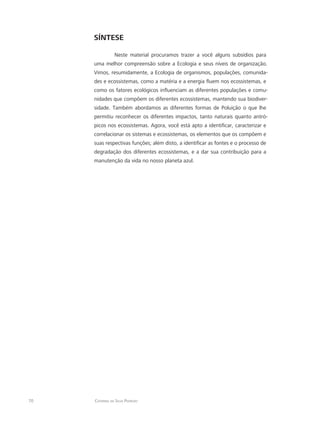 70 Catarina da Silva Pedrozo
SÍNTESE
Neste material procuramos trazer a você alguns subsídios para
uma melhor compreensão sobre a Ecologia e seus níveis de organização.
Vimos, resumidamente, a Ecologia de organismos, populações, comunida-
des e ecossistemas, como a matéria e a energia fluem nos ecossistemas, e
como os fatores ecológicos influenciam as diferentes populações e comu-
nidades que compõem os diferentes ecossistemas, mantendo sua biodiver-
sidade. Também abordamos as diferentes formas de Poluição o que lhe
permitiu reconhecer os diferentes impactos, tanto naturais quanto antró-
picos nos ecossistemas. Agora, você está apto a identificar, caracterizar e
correlacionar os sistemas e ecossistemas, os elementos que os compõem e
suas respectivas funções; além disto, a identificar as fontes e o processo de
degradação dos diferentes ecossistemas, e a dar sua contribuição para a
manutenção da vida no nosso planeta azul.
 