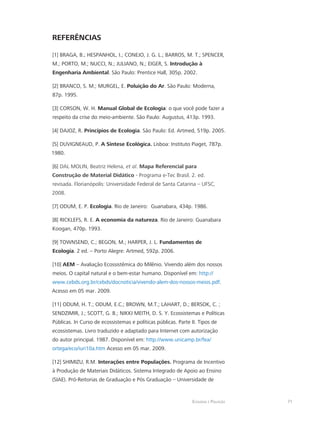 Ecologia e Poluição 71
REFERÊNCIAS
[1] BRAGA, B.; HESPANHOL, I.; CONEJO, J. G. L.; BARROS, M. T.; SPENCER,
M.; PORTO, M.; NUCCI, N.; JULIANO, N.; EIGER, S. Introdução à
Engenharia Ambiental. São Paulo: Prentice Hall, 305p. 2002.
[2] BRANCO, S. M.; MURGEL, E. Poluição do Ar. São Paulo: Moderna,
87p. 1995.
[3] CORSON, W. H. Manual Global de Ecologia: o que você pode fazer a
respeito da crise do meio-ambiente. São Paulo: Augustus, 413p. 1993.
[4] DAJOZ, R. Princípios de Ecologia. São Paulo: Ed. Artmed, 519p. 2005.
[5] DUVIGNEAUD, P. A Síntese Ecológica. Lisboa: Instituto Piaget, 787p.
1980.
[6] DAL MOLIN, Beatriz Helena, et al. Mapa Referencial para
Construção de Material Didático - Programa e-Tec Brasil. 2. ed.
revisada. Florianópolis: Universidade Federal de Santa Catarina – UFSC,
2008.
[7] ODUM, E. P. Ecologia. Rio de Janeiro: Guanabara, 434p. 1986.
[8] RICKLEFS, R. E. A economia da natureza. Rio de Janeiro: Guanabara
Koogan, 470p. 1993.
[9] TOWNSEND, C.; BEGON, M.; HARPER, J. L. Fundamentos de
Ecologia. 2 ed. – Porto Alegre: Artmed, 592p. 2006.
[10] AEM – Avaliação Ecossistêmica do Milênio. Vivendo além dos nossos
meios. O capital natural e o bem-estar humano. Disponível em: http://
www.cebds.org.br/cebds/docnoticia/vivendo-alem-dos-nossos-meios.pdf.
Acesso em 05 mar. 2009.
[11] ODUM, H. T.; ODUM, E.C.; BROWN, M.T.; LAHART, D.; BERSOK, C. ;
SENDZIMIR, J.; SCOTT, G. B.; NIKKI MEITH, D. S. Y. Ecossistemas e Políticas
Públicas. In Curso de ecossistemas e políticas públicas. Parte II. Tipos de
ecossistemas. Livro traduzido e adaptado para Internet com autorização
do autor principal. 1987. Disponível em: http://www.unicamp.br/fea/
ortega/eco/iuri10a.htm Acesso em 05 mar. 2009.
[12] SHIMIZU, R.M. Interações entre Populações. Programa de Incentivo
à Produção de Materiais Didáticos. Sistema Integrado de Apoio ao Ensino
(SIAE). Pró-Reitorias de Graduação e Pós Graduação – Universidade de
 