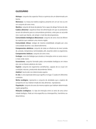 Ecologia e Poluição 73
GLOSSÁRIO
Biótopo: conjunto dos aspectos físicos e químicos de um determinado am-
biente.
Biomassa: é a massa da matéria orgânica presente em um ser vivo ou em
um conjunto de seres vivos.
Biosfera: conjunto de locais do planeta Terra capaz de abrigar formas de vida.
Cadeia alimentar: sequência linear de alimentação em que os produtores
servem de alimento para os consumidores primários, estes para os secundá-
rios e assim por diante, até atingir o nível dos decompositores.
Comunidades biológicas (Biocenose): conjunto de seres vivos de diferen-
tes espécies que coabitam uma mesma região.
Comunidade clímax: estágio de máxima estabilidade atingido por uma
comunidade durante o seu desenvolvimento.
Componentes abióticos: conjunto de todas as influências do meio (umida-
de, pressão, temperatura, luminosidade, pH), atuantes sobre os organismos.
Componentes bióticos: conjunto de seres vivos.
Ecologia: ramo da biologia que estuda as interações entre os seres vivos e
o meio onde vivem.
Ecossistema: conjunto formado pelas comunidades biológicas em intera-
ção com os fatores abióticos do meio.
Espécie: conjunto de organismos semelhantes, capazes de se cruzar em
condições naturais, produzindo descendentes férteis.
Habitat: local onde vive determinada espécie.
In situ: é uma expressão latina que significa no lugar. É usada em diferentes
contextos.
Nicho ecológico: representa o conjunto de atividades que a espécie de-
sempenha em seu habitat (modo de vida alimentar, reprodutivo).
População: conjunto de seres da mesma espécie que habitam determinada
região geográfica.
Relações ecológicas: é o tipo de interação entre os seres de uma comu-
nidade biológica. Pode ser intra-específica ou interespecífica, harmônica ou
desarmônica.
 