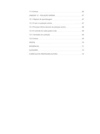 11.9 Síntese 66
UNIDADE 12 – POLUIÇÃO SONORA 67
12.1 Objetivo de aprendizagem 67
12.2 O que é a poluição sonora 67
12.3 Principais efeitos danosos da poluição sonora 68
12.4 O controle de ruídos pode se dar 69
12.5 Atividades de avaliação 69
12.6 Síntese 69
SÍNTESE 70
REFERÊNCIAS 71
GLOSSÁRIO 73
CURRÍCULO DA PROFESSORA-AUTORA  74
 