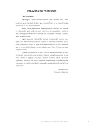 9Ecologia e Poluição - Curso Técnico em Meio Ambiente
PALAVRAS DO PROFESSOR
Caro estudante!
A Ecologia é a ciência da nossa grande casa, o planeta Terra. Como
podemos aproveitar tudo de bom que ele nos oferece e, ao mesmo tempo,
preservá-lo se não o conhecemos?
A vida, neste planeta azul, é extremamente diversa e nos oferece
os meios pelos quais podemos viver e conviver com qualidade e conforto,
mas sem esquecer de todos os serviços que nos presta. Sem eles, a vida na
Terra seria impossível.
Espero que este material lhe permita compreender como a ener-
gia flui nos diferentes ecossistemas e como os materiais necessários à vida
estão disponíveis. Assim, as espécies se relacionam com o meio ambiente
que as cercam utilizando os recursos naturais que a Terra lhes oferece, para
perpetuar a vida.
Quando utilizamos os recursos naturais excessivamente e de uma
forma não sustentável, geramos algum tipo de poluição que pode ser da-
nosa a todas as espécies, incluindo a espécie humana. Esta é a principal
idéia desta disciplina: dar a você subsídios para entender os processos que
asseguram às espécies, condições adequadas para a sobrevivência na Terra.
Aproveite!
Bons estudos!
Professora Catarina
 