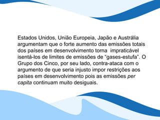 Estados Unidos, União Europeia, Japão e Austrália argumentam que o forte aumento das emissões totais dos países em desenvolvimento torna  impraticável isentá-los de limites de emissões de “gases-estufa”. O Grupo dos Cinco, por seu lado, contra-ataca com o argumento de que seria injusto impor restrições aos países em desenvolvimento pois as emissões  per capita  continuam muito desiguais. 