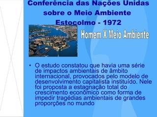 O estudo constatou que havia uma série de impactos ambientais de âmbito internacional, provocados pelo modelo de desenvolvimento capitalista instituído. Nele foi proposta a estagnação total do crescimento econômico como forma de impedir tragédias ambientais de grandes proporções no mundo  Conferência das Nações Unidas sobre o Meio Ambiente  Estocolmo - 1972 Homem X Meio Ambiente 