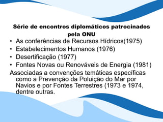 Série de encontros diplomáticos patrocinados pela ONU As conferências de Recursos Hídricos(1975) Estabelecimentos Humanos (1976) Desertificação (1977) Fontes Novas ou Renováveis de Energia (1981) Associadas a convenções temáticas específicas como a Prevenção da Poluição do Mar por Navios e por Fontes Terrestres (1973 e 1974, dentre outras. 