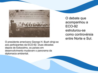 O presidente americano George H. Bush dirigi-se aos participantes da ECO-92. Duas décadas depois de Estocolmo, os países em desenvolvimento mudavam o panorama da diplomacia ambiental. O debate que acompanhou a ECO-92 estruturou-se como controvérsia entre Norte e Sul. 