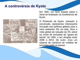 A controvérsia de Kyoto Em 1997, um novo tratado sobre o clima foi finalizado na Conferência de Kyoto. O Protocolo de Kyoto, anexado à convenção, representou interessante inovação nas políticas globais para o meio ambiente. De um lado, fixou a meta global de redução de 5% sobre os níveis de emissões de “gases de estufa” de 1990, a ser atingida entre 2008 e 2012. De outro, criou um sistema de comércio de créditos de emissões entre os países. 